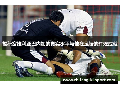 揭秘塞维利亚巴内加的真实水平与他在足坛的辉煌成就