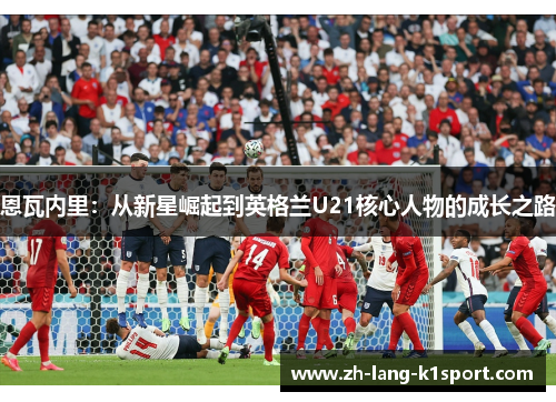 恩瓦内里：从新星崛起到英格兰U21核心人物的成长之路