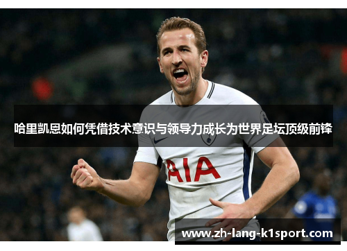哈里凯恩如何凭借技术意识与领导力成长为世界足坛顶级前锋