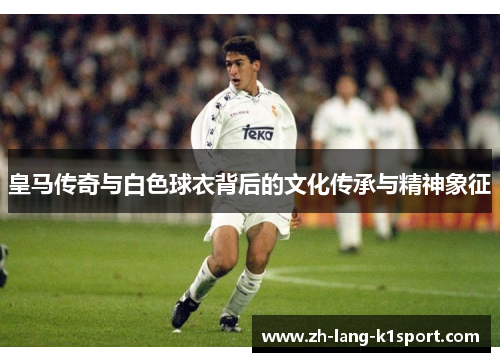 皇马传奇与白色球衣背后的文化传承与精神象征
