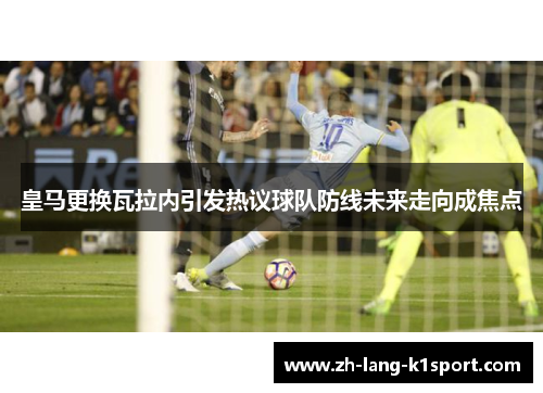 皇马更换瓦拉内引发热议球队防线未来走向成焦点 皇马更换瓦拉内引发热议球队防线未来走向成焦点