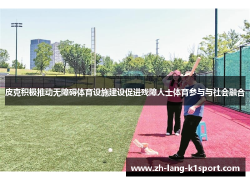 皮克积极推动无障碍体育设施建设促进残障人士体育参与与社会融合 皮克积极推动无障碍体育设施建设促进残障人士体育参与与社会融合