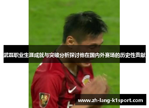武磊职业生涯成就与突破分析探讨他在国内外赛场的历史性贡献 武磊职业生涯成就与突破分析探讨他在国内外赛场的历史性贡献