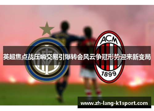 英超焦点战压哨交易引爆转会风云争冠形势迎来新变局